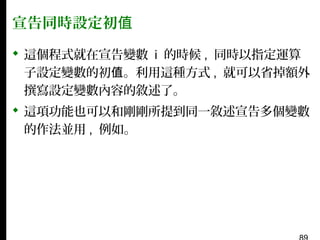 宣告同時設定初值
 這個程式就在宣告變數 i 的時候 , 同時以指定運算
子設定變數的初值。利用這種方式 , 就可以省掉額外
撰寫設定變數內容的敘述了。
 這項功能也可以和剛剛所提到同一敘述宣告多個變數
的作法並用 , 例如。

 