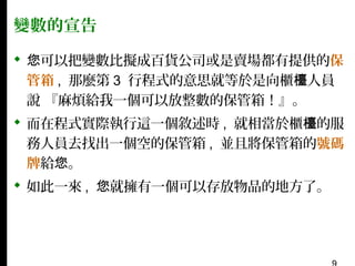 變數的宣告
 您可以把變數比擬成百貨公司或是賣場都有提供的保
管箱 , 那麼第 3 行程式的意思就等於是向櫃檯人員
說 『麻煩給我一個可以放整數的保管箱！』。
 而在程式實際執行這一個敘述時 , 就相當於櫃檯的服
務人員去找出一個空的保管箱 , 並且將保管箱的號碼
牌給您。
 如此一來 , 您就擁有一個可以存放物品的地方了。

 