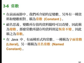 3-6 常數
 在前面兩節中 , 我們所介紹的是變數 , 另外有一種資
料和變數相對 , 稱為常數 (Constant ) 。
 顧名思義 , 變數所存放的資料隨時可以改變 , 因此稱
為變數 , 那麼常數所儲存的資料則是恆常不變 , 因此
稱之為常數。
 在 Java 中 , 有兩種形式的常數 , 一種稱為字面常數
(Literal), 另一種稱為具名常數 (Named
Constant) 。

 