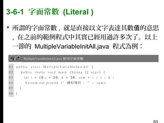 3-6-1 字面常數 (Literal )
 所謂的字面常數 , 就是直接以文字表達其數值的意思
, 在之前的範例程式中其實已經用過許多次了。以上
一節的 MultipleVariableInitAll.java 程式為例：

 