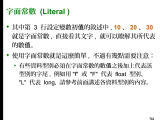 字面常數 (Literal )
 其中第 3 行設定變數初值的敘述中 , 10 、 20 、 30
就是字面常數 , 直接看其文字 , 就可以瞭解其所代表
的數值。
 使用字面常數就是這麼簡單 , 不過有幾點需要注意：
▪ 有些資料型別必須在字面常數的數值之後加上代表該
型別的字尾 , 例如用 "f" 或 "F" 代表 float 型別、
"L" 代表 long, 請參考前面講述各資料型別的內容。

 