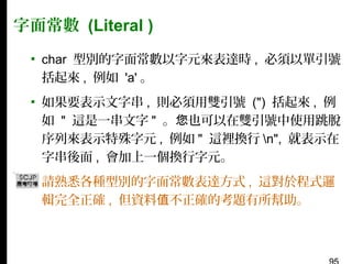 字面常數 (Literal )
▪ char 型別的字面常數以字元來表達時 , 必須以單引號
括起來 , 例如 'a' 。
▪ 如果要表示文字串 , 則必須用雙引號 (") 括起來 , 例
如 " 這是一串文字 " 。您也可以在雙引號中使用跳脫
序列來表示特殊字元 , 例如 " 這裡換行 n", 就表示在
字串後面 , 會加上一個換行字元。
▪ 請熟悉各種型別的字面常數表達方式 , 這對於程式邏
輯完全正確 , 但資料值不正確的考題有所幫助。

 