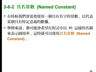 3-6-2 具名常數 (Named Constant)
 有時候我們會需要使用一個具有名字的常數 , 以代表
某個具有特定意義的數值。
 舉例來說 , 您可能會希望在程式中以 PI 這樣的名稱
來表示圓周率 , 這時就可以使用具名常數 (Named
Constant) 。

 
