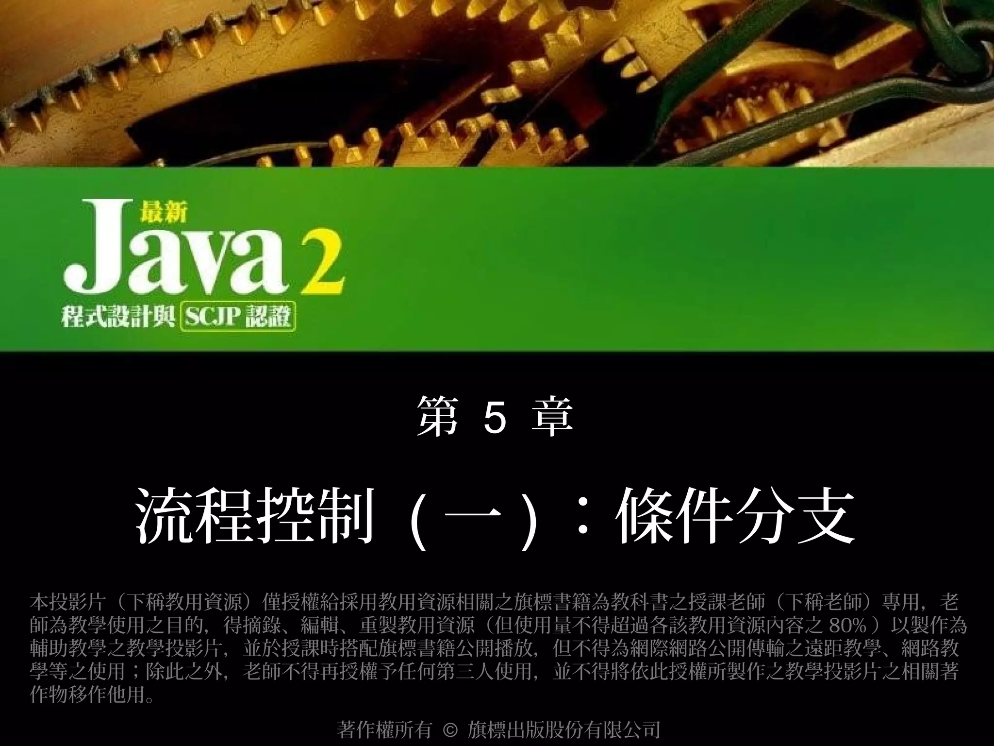 第 5 章

流程控制 ( 一 ) ：條件分支
本投影片（下稱教用資源）僅授權給採用教用資源相關之旗標書籍為教科書之授課老師（下稱老師）專用，老
師為教學使用之目的，得摘錄、編輯、重製教用資源（但使用量不得超過各該教用資源內容之 80% ）以製作為
輔助教學之教學投影片，並於授課時搭配旗標書籍公開播放，但不得為網際網路公開傳輸之遠距教學、網路教
學等之使用；除此之外，老師不得再授權予任何第三人使用，並不得將依此授權所製作之教學投影片之相關著
作物移作他用。
著作權所有 © 旗標出版股份有限公司

 