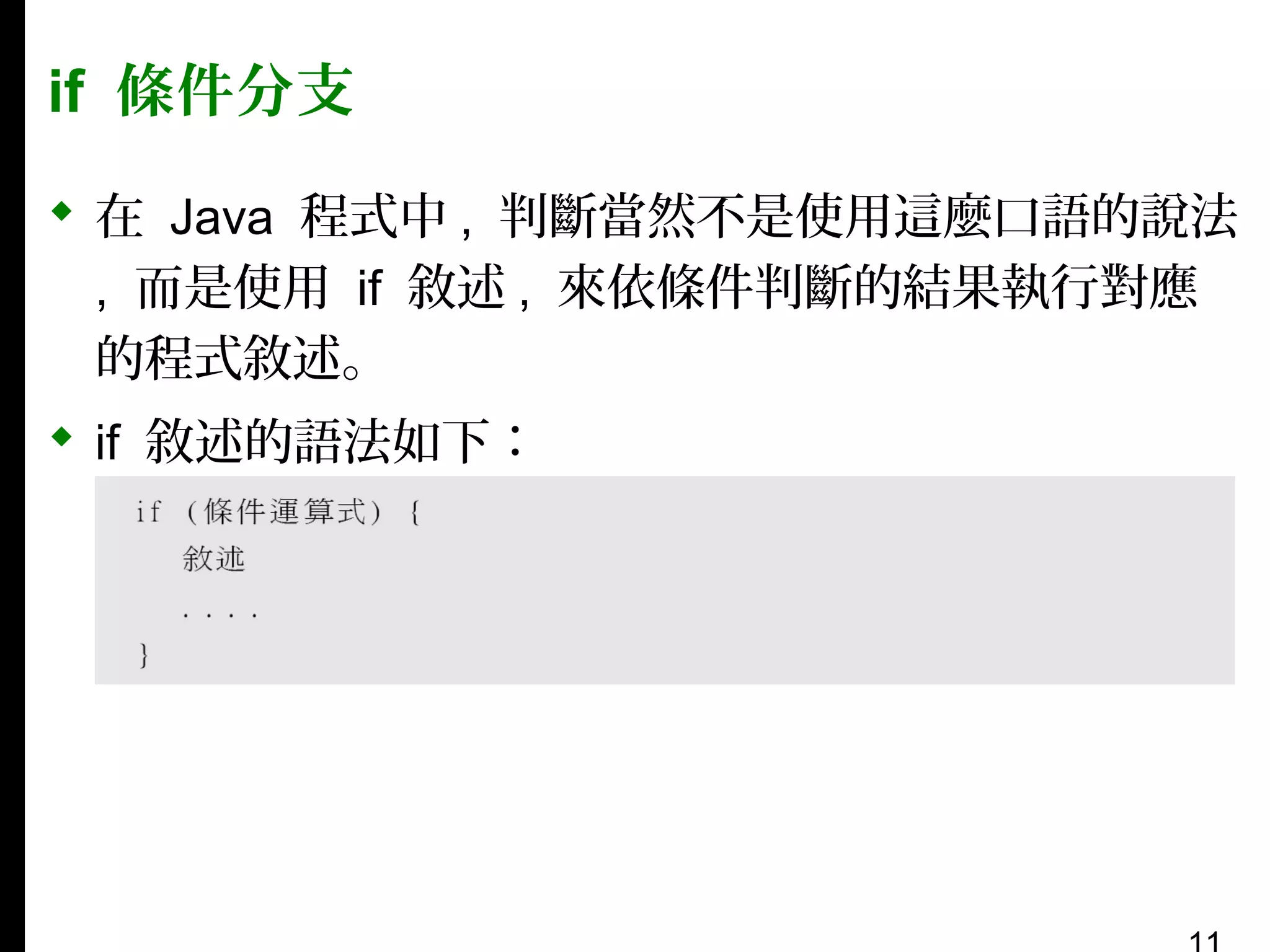 if 條件分支
 在 Java 程式中 , 判斷當然不是使用這麼口語的說法
, 而是使用 if 敘述 , 來依條件判斷的結果執行對應
的程式敘述。
 if 敘述的語法如下：

 
