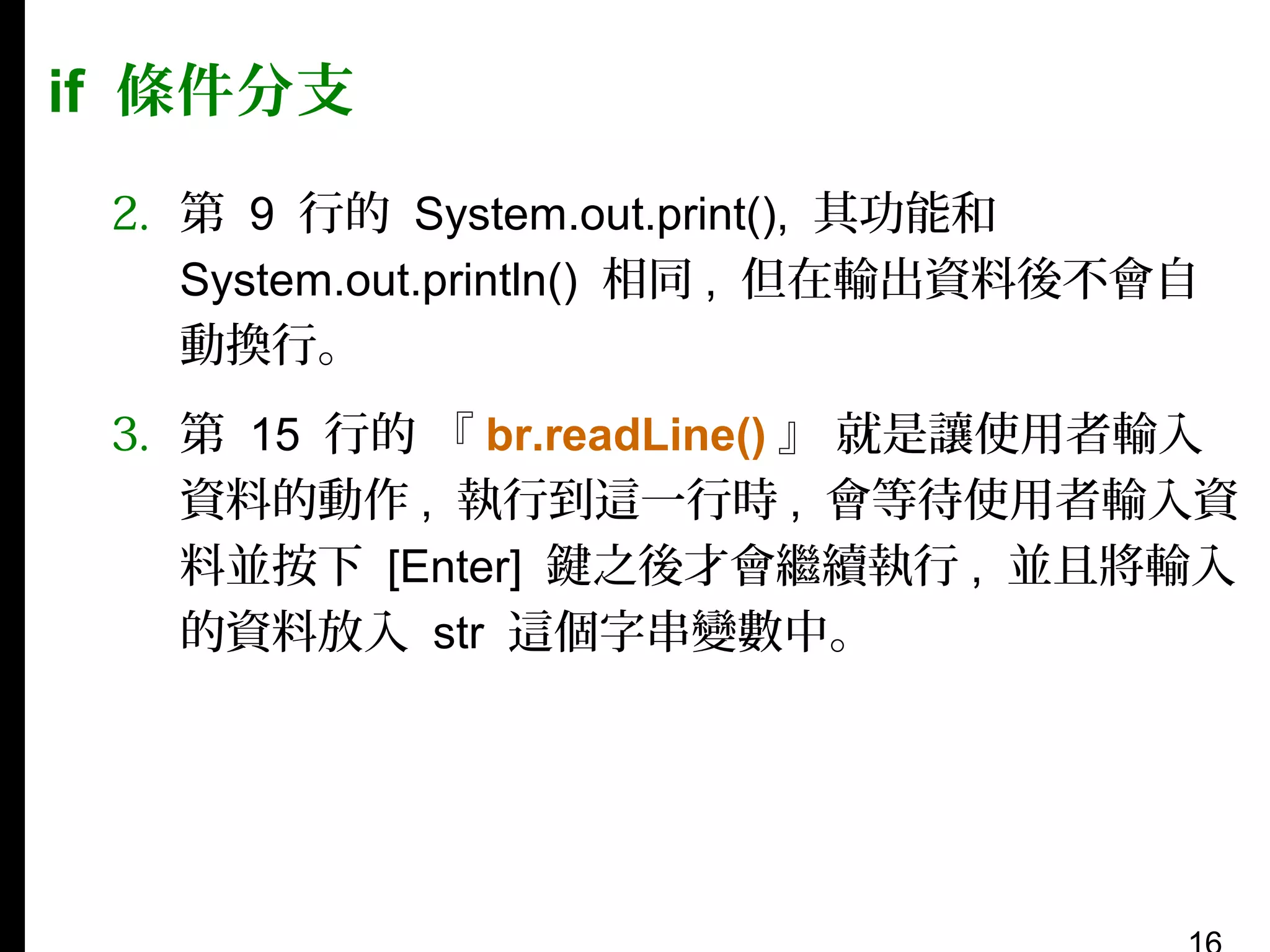 if 條件分支
2. 第 9 行的 System.out.print(), 其功能和
System.out.println() 相同 , 但在輸出資料後不會自
動換行。
3. 第 15 行的 『 br.readLine() 』 就是讓使用者輸入
資料的動作 , 執行到這一行時 , 會等待使用者輸入資
料並按下 [Enter] 鍵之後才會繼續執行 , 並且將輸入
的資料放入 str 這個字串變數中。

 