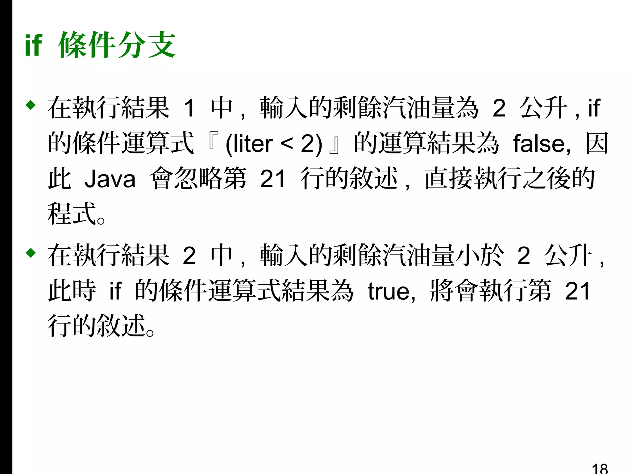 if 條件分支
 在執行結果 1 中 , 輸入的剩餘汽油量為 2 公升 , if
的條件運算式『 (liter < 2) 』的運算結果為 false, 因
此 Java 會忽略第 21 行的敘述 , 直接執行之後的
程式。
 在執行結果 2 中 , 輸入的剩餘汽油量小於 2 公升 ,
此時 if 的條件運算式結果為 true, 將會執行第 21
行的敘述。

 