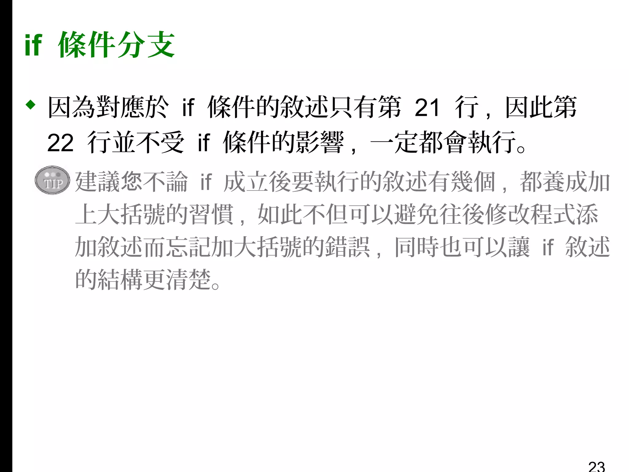 if 條件分支
 因為對應於 if 條件的敘述只有第 21 行 , 因此第
22 行並不受 if 條件的影響 , 一定都會執行。
▪ 建議您不論 if 成立後要執行的敘述有幾個 , 都養成加
上大括號的習慣 , 如此不但可以避免往後修改程式添
加敘述而忘記加大括號的錯誤 , 同時也可以讓 if 敘述
的結構更清楚。

 