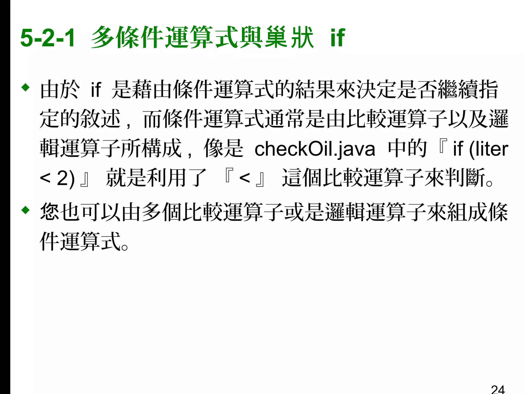 5-2-1 多條件運算式與巢狀 if
 由於 if 是藉由條件運算式的結果來決定是否繼續指
定的敘述 , 而條件運算式通常是由比較運算子以及邏
輯運算子所構成 , 像是 checkOil.java 中的『 if (liter
< 2) 』 就是利用了 『 < 』 這個比較運算子來判斷。
 您也可以由多個比較運算子或是邏輯運算子來組成條
件運算式。

 