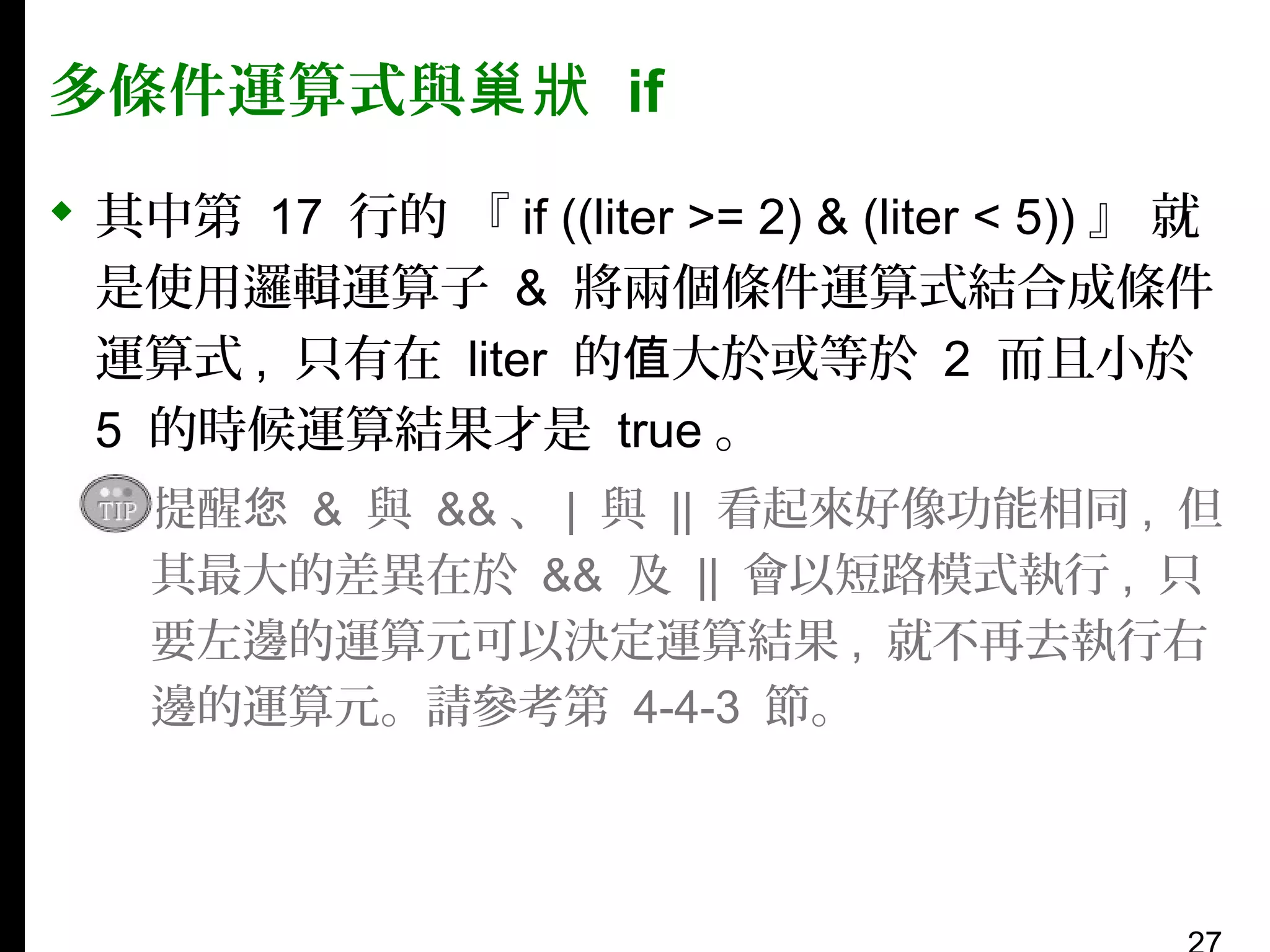多條件運算式與巢狀 if
 其中第 17 行的 『 if ((liter >= 2) & (liter < 5)) 』 就
是使用邏輯運算子 & 將兩個條件運算式結合成條件
運算式 , 只有在 liter 的值大於或等於 2 而且小於
5 的時候運算結果才是 true 。
▪ 提醒您 & 與 && 、 | 與 || 看起來好像功能相同 , 但
其最大的差異在於 && 及 || 會以短路模式執行 , 只
要左邊的運算元可以決定運算結果 , 就不再去執行右
邊的運算元。請參考第 4-4-3 節。

 