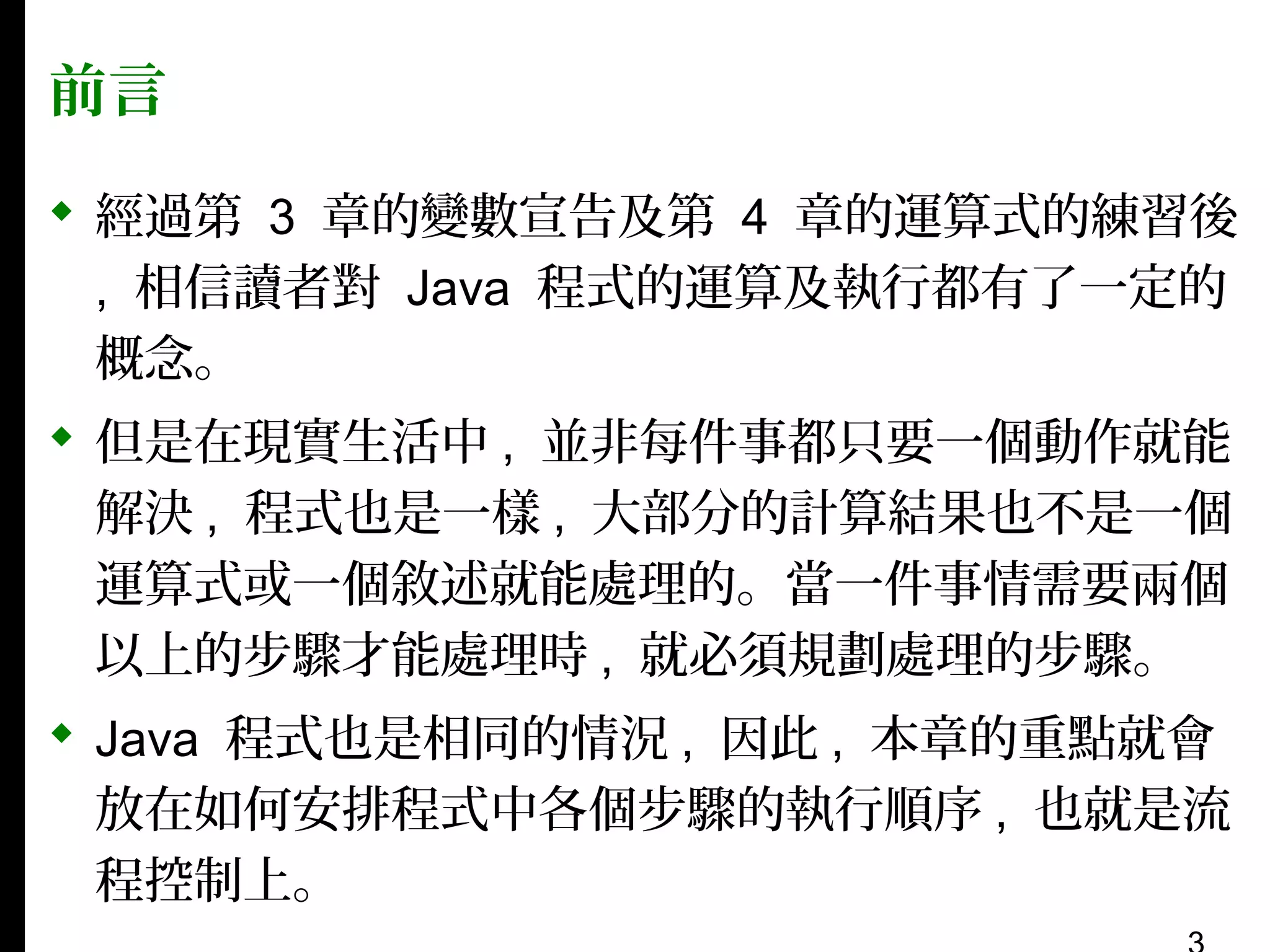 前言
 經過第 3 章的變數宣告及第 4 章的運算式的練習後
, 相信讀者對 Java 程式的運算及執行都有了一定的
概念。
 但是在現實生活中 , 並非每件事都只要一個動作就能
解決 , 程式也是一樣 , 大部分的計算結果也不是一個
運算式或一個敘述就能處理的。當一件事情需要兩個
以上的步驟才能處理時 , 就必須規劃處理的步驟。
 Java 程式也是相同的情況 , 因此 , 本章的重點就會
放在如何安排程式中各個步驟的執行順序 , 也就是流
程控制上。

 