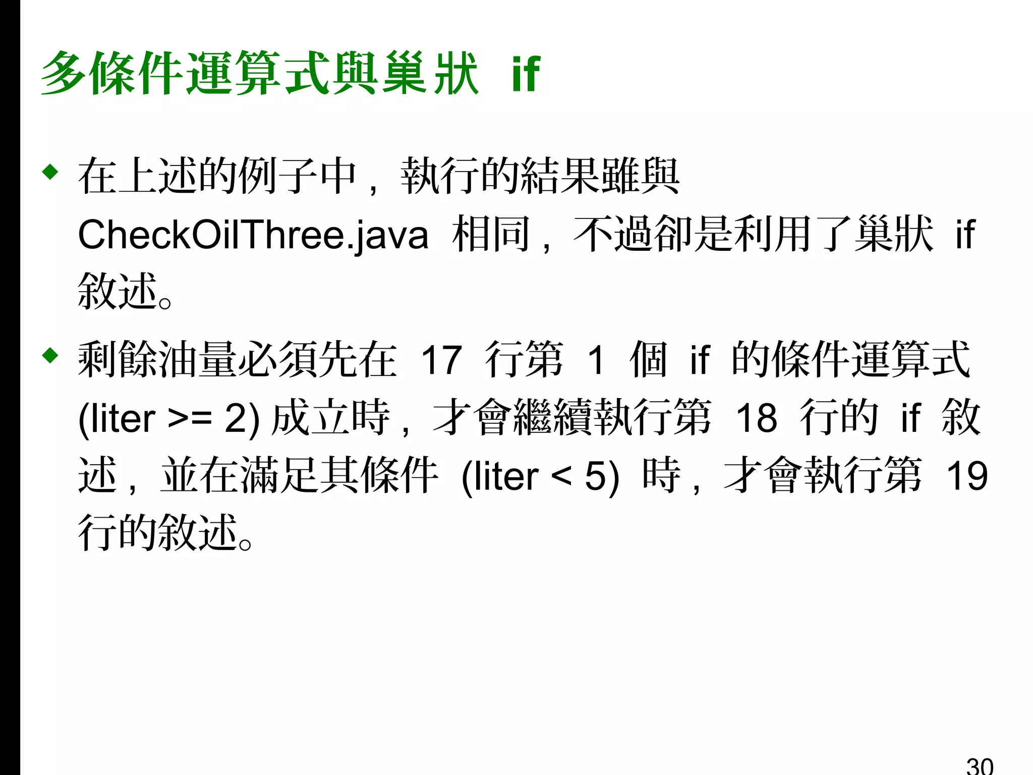 多條件運算式與巢狀 if
 在上述的例子中 , 執行的結果雖與
CheckOilThree.java 相同 , 不過卻是利用了巢狀 if
敘述。
 剩餘油量必須先在 17 行第 1 個 if 的條件運算式
(liter >= 2) 成立時 , 才會繼續執行第 18 行的 if 敘
述 , 並在滿足其條件 (liter < 5) 時 , 才會執行第 19
行的敘述。

 