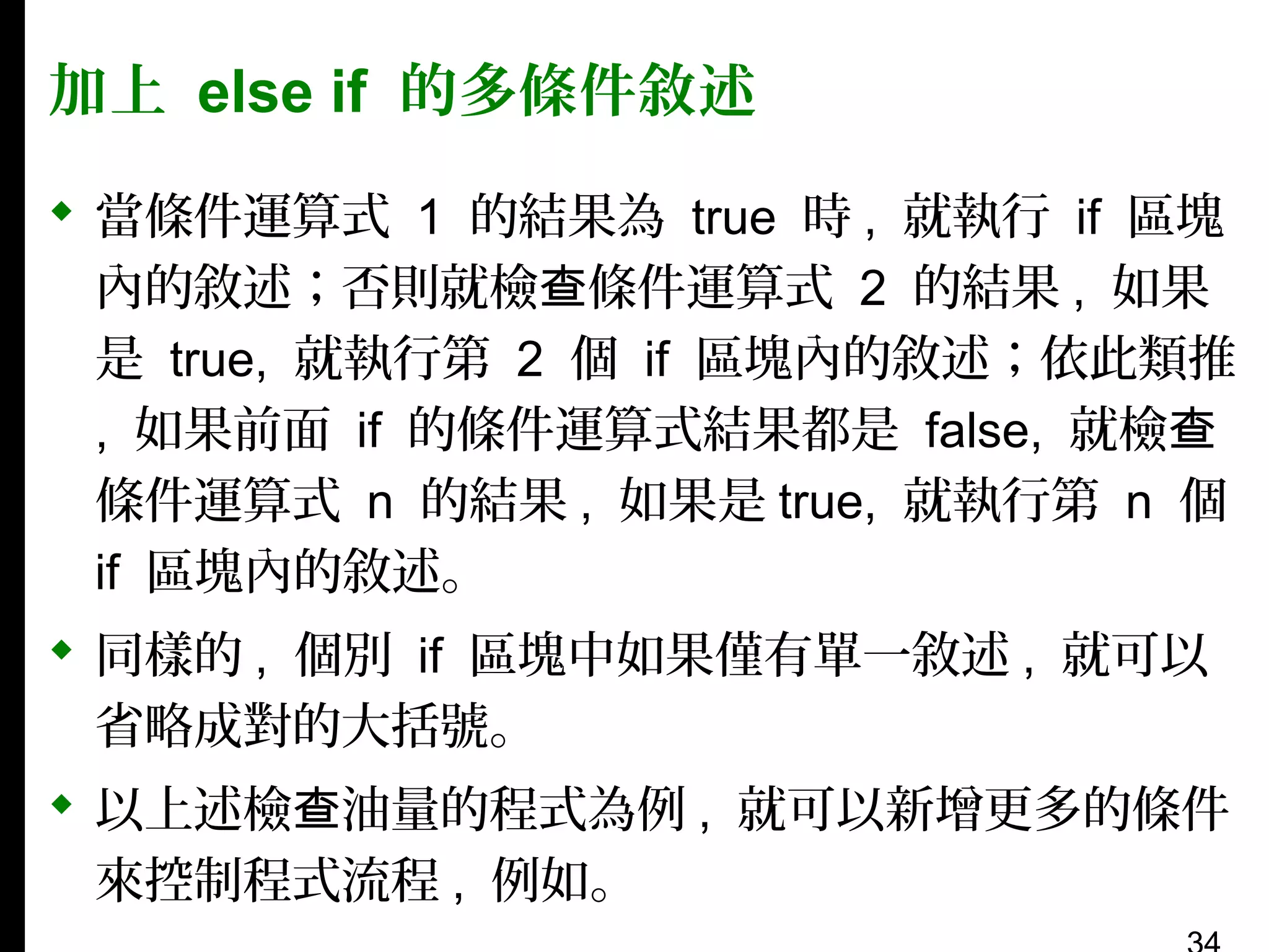 加上 else if 的多條件敘述
 當條件運算式 1 的結果為 true 時 , 就執行 if 區塊
內的敘述；否則就檢查條件運算式 2 的結果 , 如果
是 true, 就執行第 2 個 if 區塊內的敘述；依此類推
, 如果前面 if 的條件運算式結果都是 false, 就檢查
條件運算式 n 的結果 , 如果是 true, 就執行第 n 個
if 區塊內的敘述。
 同樣的 , 個別 if 區塊中如果僅有單一敘述 , 就可以
省略成對的大括號。
 以上述檢查油量的程式為例 , 就可以新增更多的條件
來控制程式流程 , 例如。

 