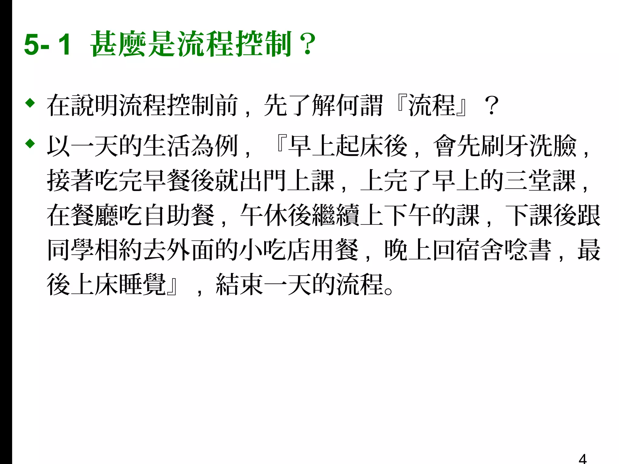 5- 1 甚麼是流程控制？
 在說明流程控制前 , 先了解何謂『流程』？
 以一天的生活為例 , 『早上起床後 , 會先刷牙洗臉 ,
接著吃完早餐後就出門上課 , 上完了早上的三堂課 ,
在餐廳吃自助餐 , 午休後繼續上下午的課 , 下課後跟
同學相約去外面的小吃店用餐 , 晚上回宿舍唸書 , 最
後上床睡覺』 , 結束一天的流程。

 