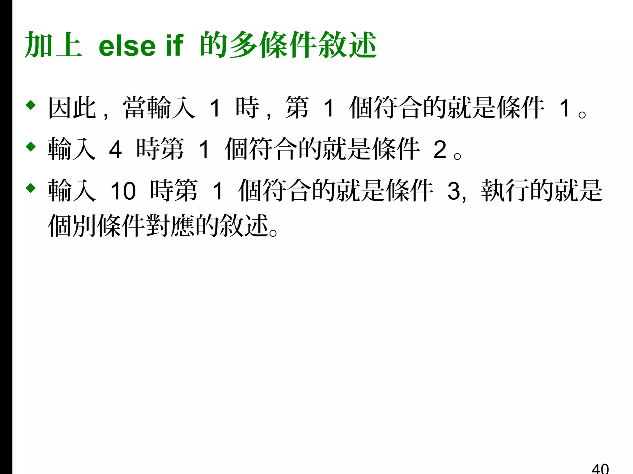 加上 else if 的多條件敘述
 因此 , 當輸入 1 時 , 第 1 個符合的就是條件 1 。
 輸入 4 時第 1 個符合的就是條件 2 。
 輸入 10 時第 1 個符合的就是條件 3, 執行的就是
個別條件對應的敘述。

 