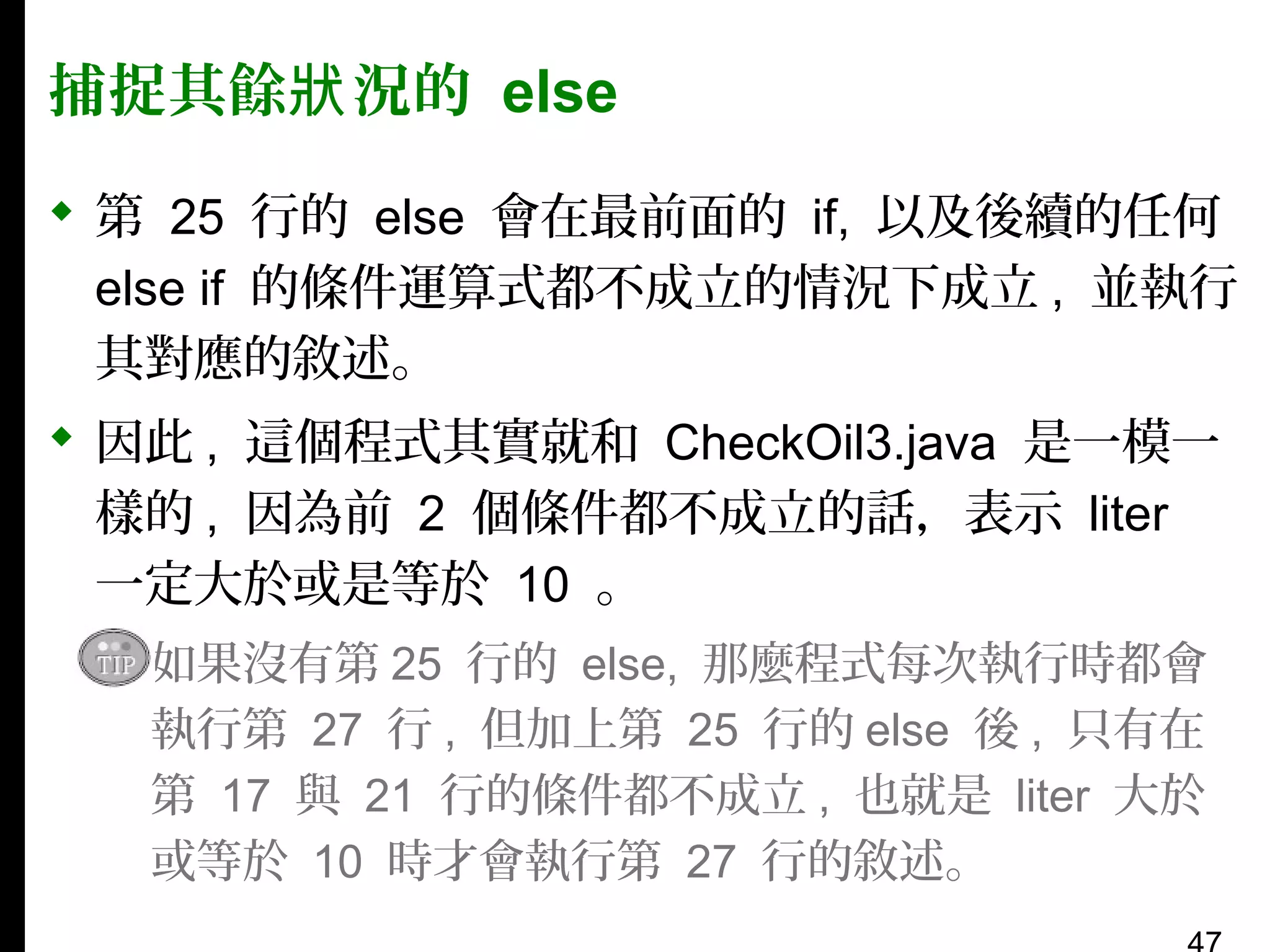 捕捉其餘狀 況的 else
 第 25 行的 else 會在最前面的 if, 以及後續的任何
else if 的條件運算式都不成立的情況下成立 , 並執行
其對應的敘述。
 因此 , 這個程式其實就和 CheckOil3.java 是一模一
樣的 , 因為前 2 個條件都不成立的話，表示 liter
一定大於或是等於 10 。
▪ 如果沒有第 25 行的 else, 那麼程式每次執行時都會
執行第 27 行 , 但加上第 25 行的 else 後 , 只有在
第 17 與 21 行的條件都不成立 , 也就是 liter 大於
或等於 10 時才會執行第 27 行的敘述。

 