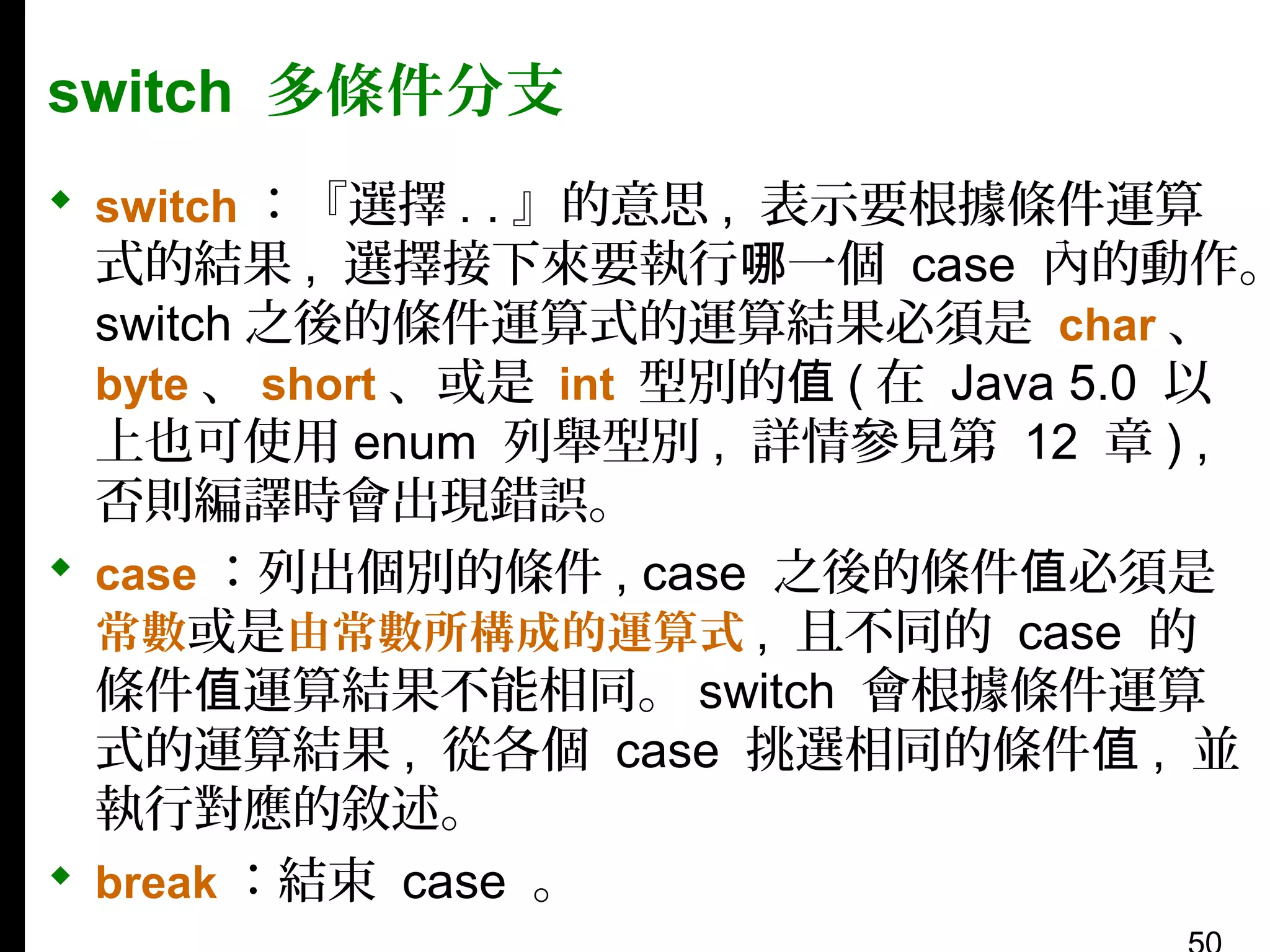 switch 多條件分支
 switch ：『選擇 . . 』的意思 , 表示要根據條件運算

式的結果 , 選擇接下來要執行哪一個 case 內的動作。
switch 之後的條件運算式的運算結果必須是 char 、
byte 、 short 、或是 int 型別的值 ( 在 Java 5.0 以
上也可使用 enum 列舉型別 , 詳情參見第 12 章 ) ,
否則編譯時會出現錯誤。
 case ：列出個別的條件 , case 之後的條件值必須是
常數或是由常數所構成的運算式 , 且不同的 case 的
條件值運算結果不能相同。 switch 會根據條件運算
式的運算結果 , 從各個 case 挑選相同的條件值 , 並
執行對應的敘述。
 break ：結束 case 。

 