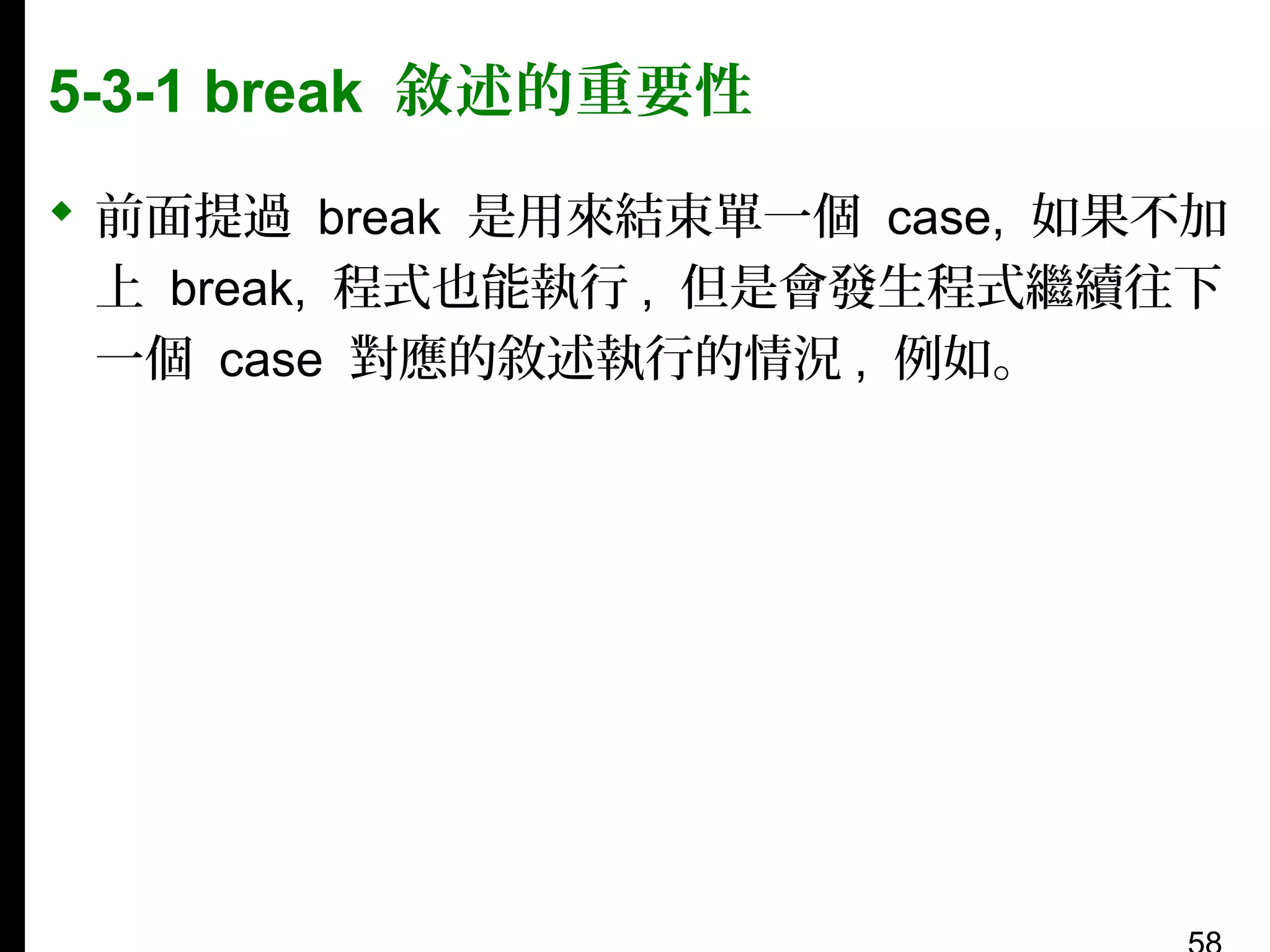 5-3-1 break 敘述的重要性
 前面提過 break 是用來結束單一個 case, 如果不加
上 break, 程式也能執行 , 但是會發生程式繼續往下
一個 case 對應的敘述執行的情況 , 例如。

 