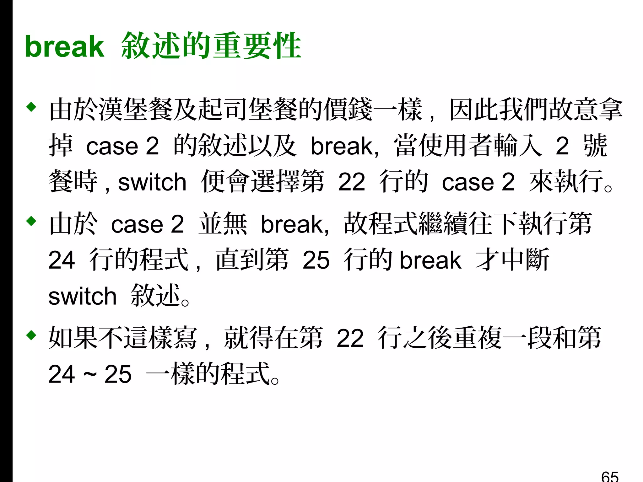 break 敘述的重要性
 由於漢堡餐及起司堡餐的價錢一樣 , 因此我們故意拿
掉 case 2 的敘述以及 break, 當使用者輸入 2 號
餐時 , switch 便會選擇第 22 行的 case 2 來執行。
 由於 case 2 並無 break, 故程式繼續往下執行第
24 行的程式 , 直到第 25 行的 break 才中斷
switch 敘述。
 如果不這樣寫 , 就得在第 22 行之後重複一段和第
24 ~ 25 一樣的程式。

 