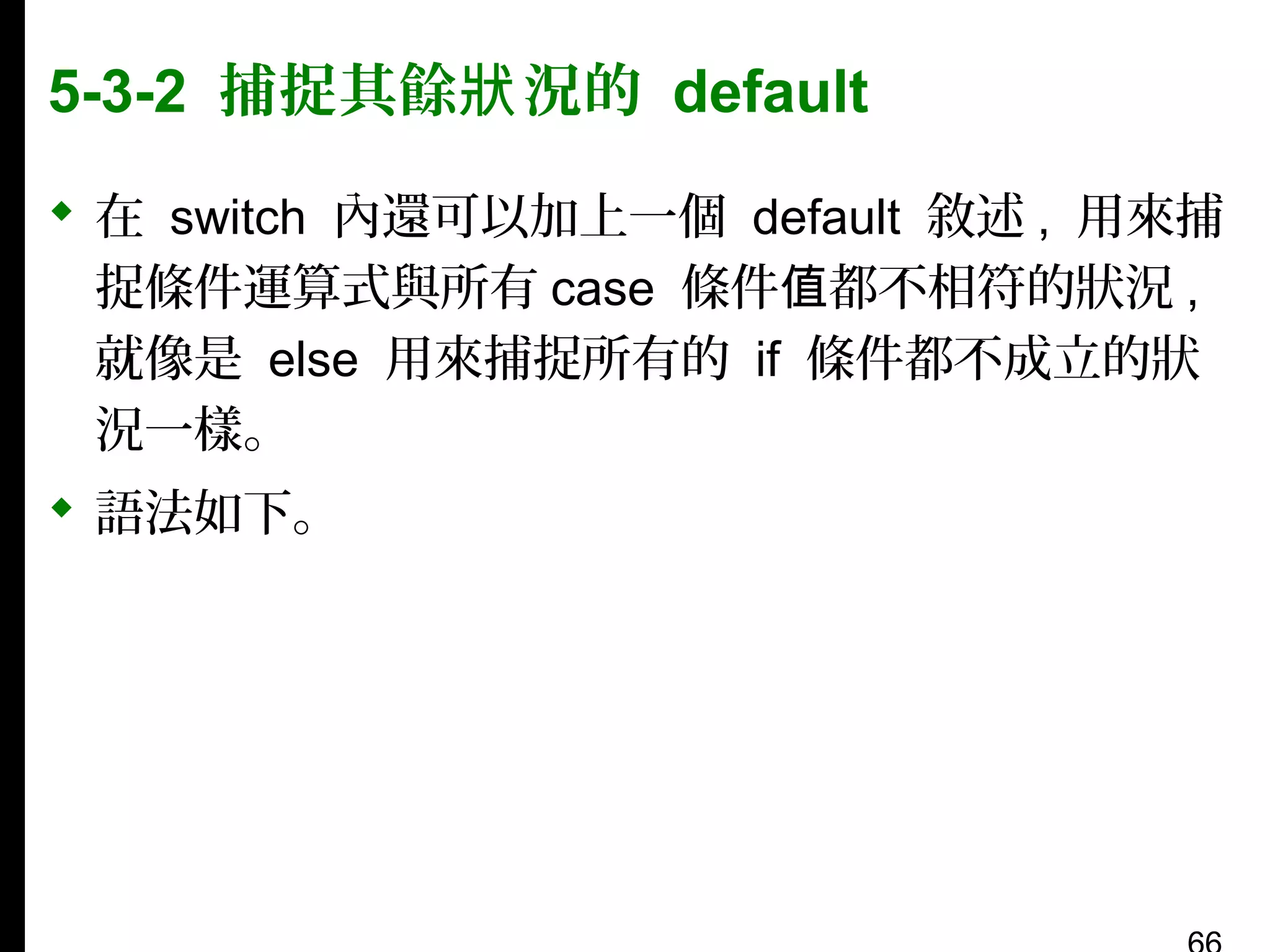 5-3-2 捕捉其餘狀 況的 default
 在 switch 內還可以加上一個 default 敘述 , 用來捕
捉條件運算式與所有 case 條件值都不相符的狀況 ,
就像是 else 用來捕捉所有的 if 條件都不成立的狀
況一樣。
 語法如下。

 