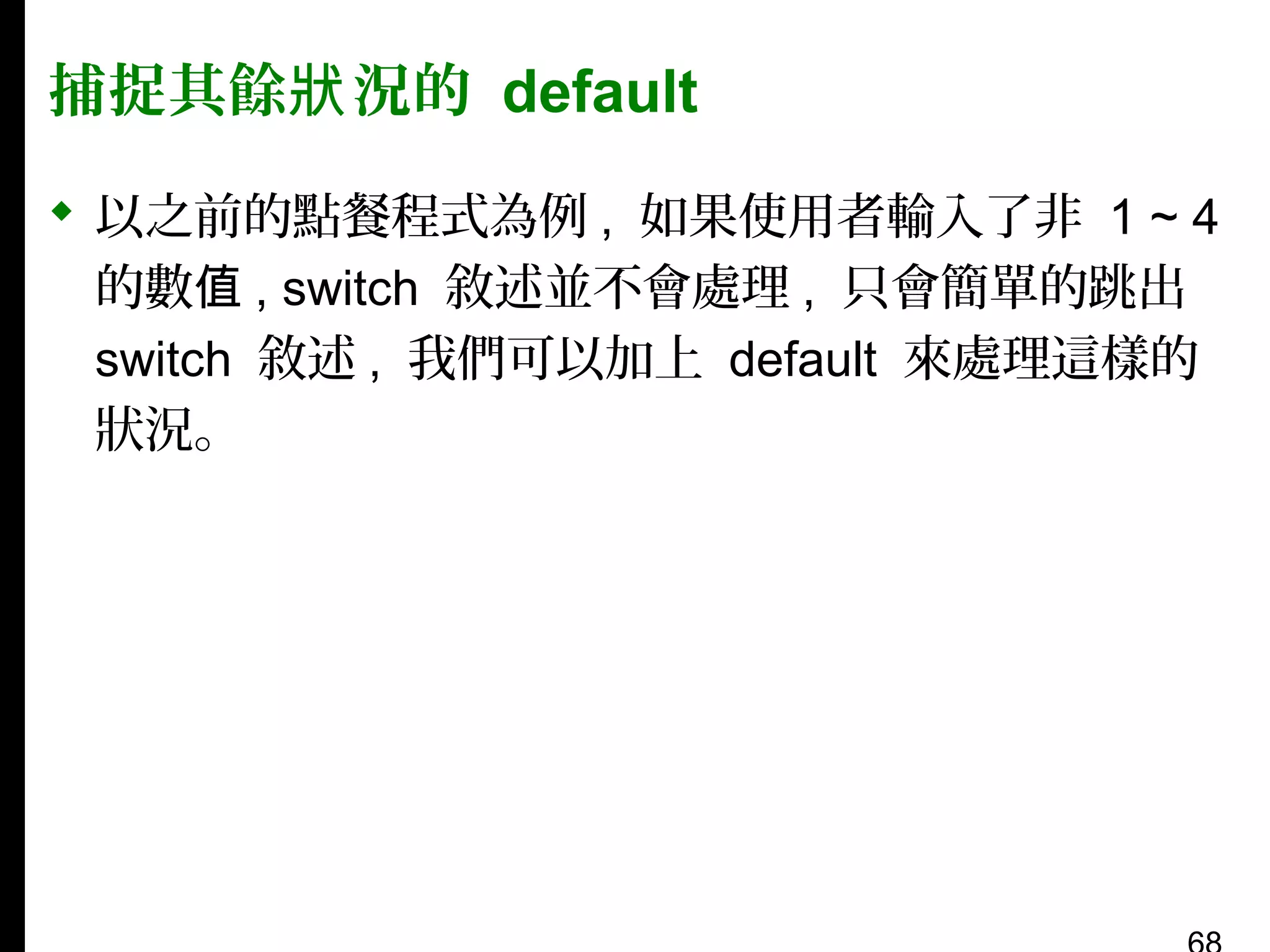 捕捉其餘狀 況的 default
 以之前的點餐程式為例 , 如果使用者輸入了非 1 ~ 4
的數值 , switch 敘述並不會處理 , 只會簡單的跳出
switch 敘述 , 我們可以加上 default 來處理這樣的
狀況。

 