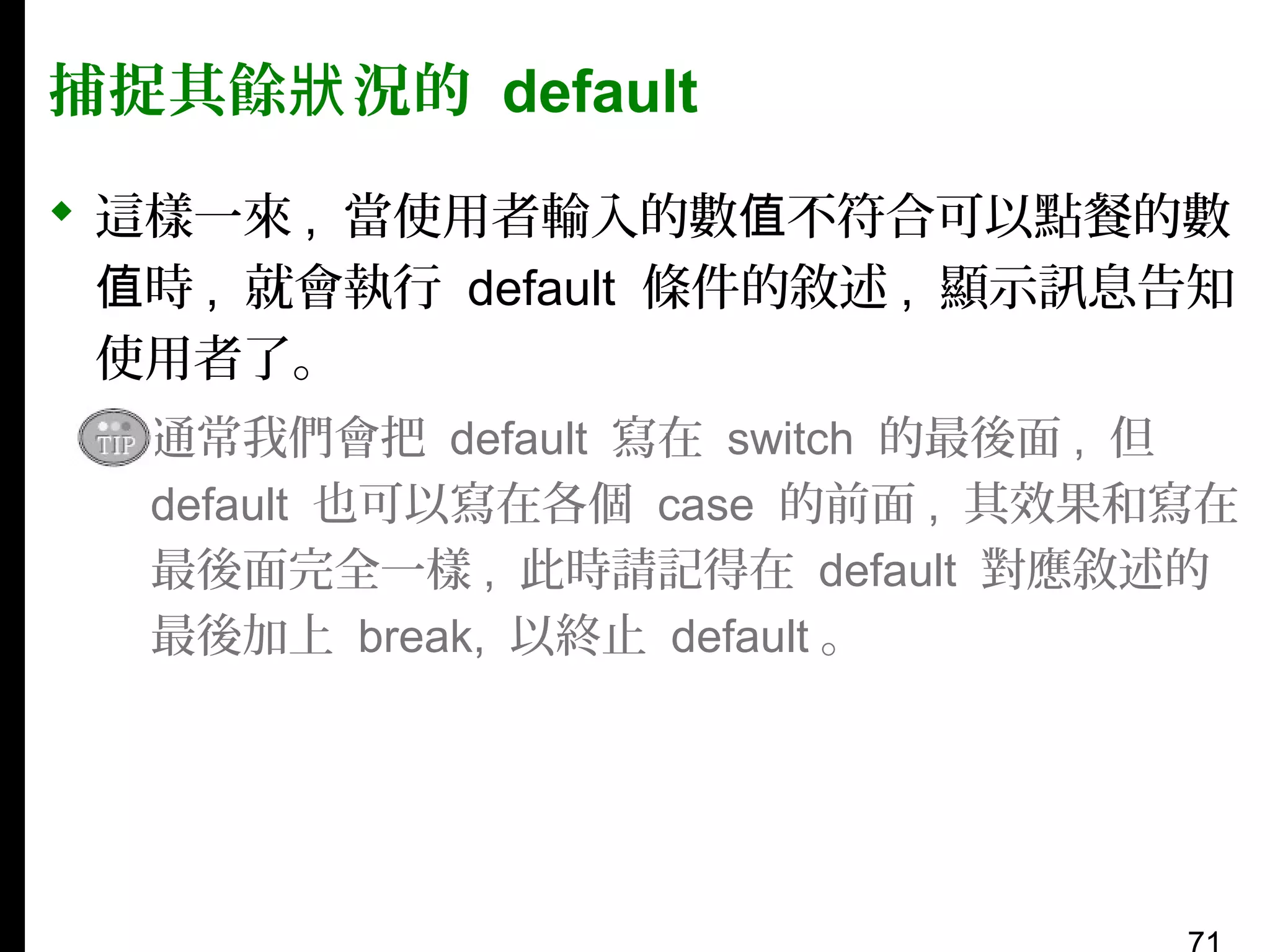 捕捉其餘狀 況的 default
 這樣一來 , 當使用者輸入的數值不符合可以點餐的數
值時 , 就會執行 default 條件的敘述 , 顯示訊息告知
使用者了。
▪ 通常我們會把 default 寫在 switch 的最後面 , 但
default 也可以寫在各個 case 的前面 , 其效果和寫在
最後面完全一樣 , 此時請記得在 default 對應敘述的
最後加上 break, 以終止 default 。

 