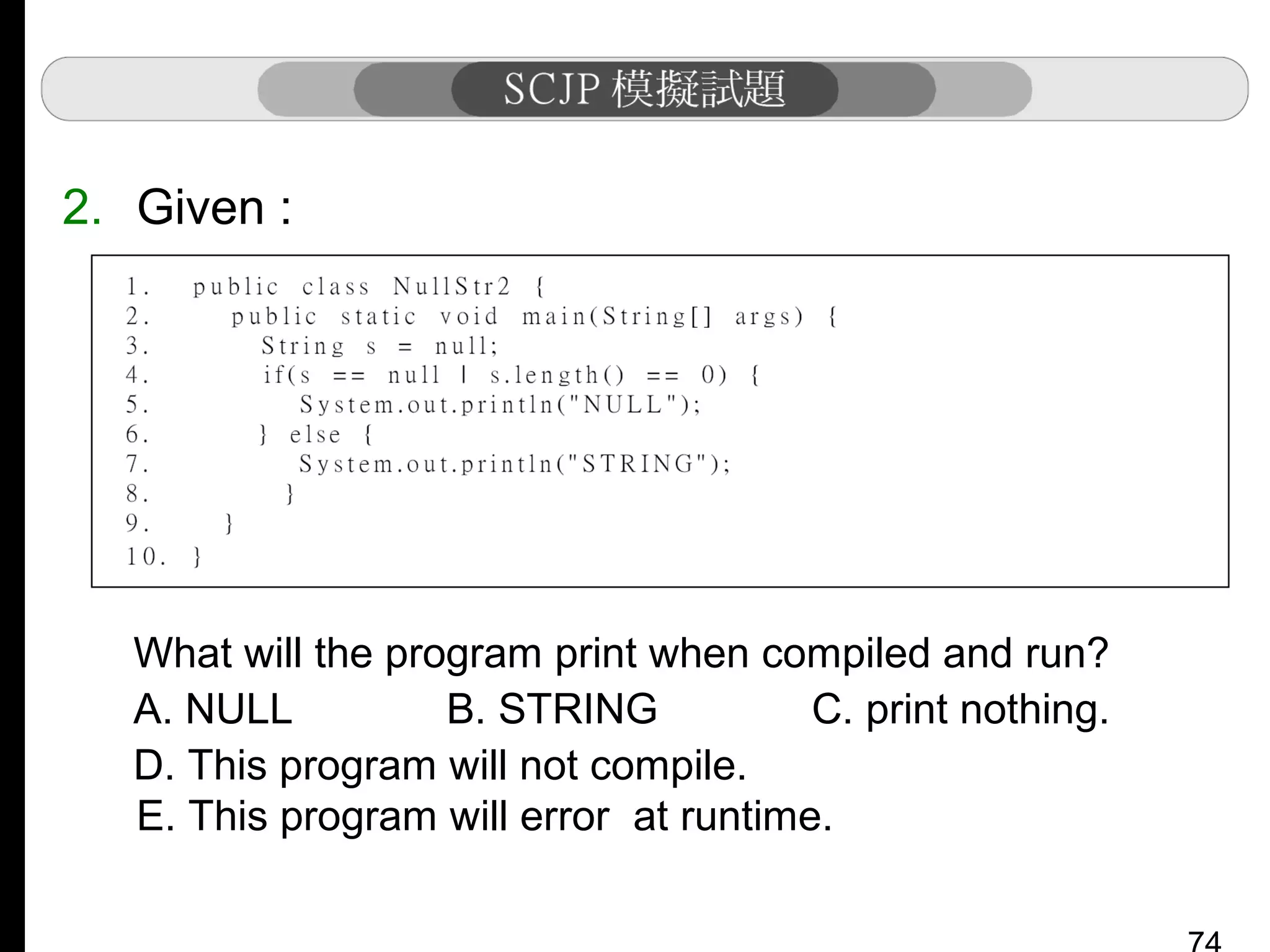 2. Given :

What will the program print when compiled and run?
A. NULL
B. STRING
C. print nothing.
D. This program will not compile.
E. This program will error at runtime.

 