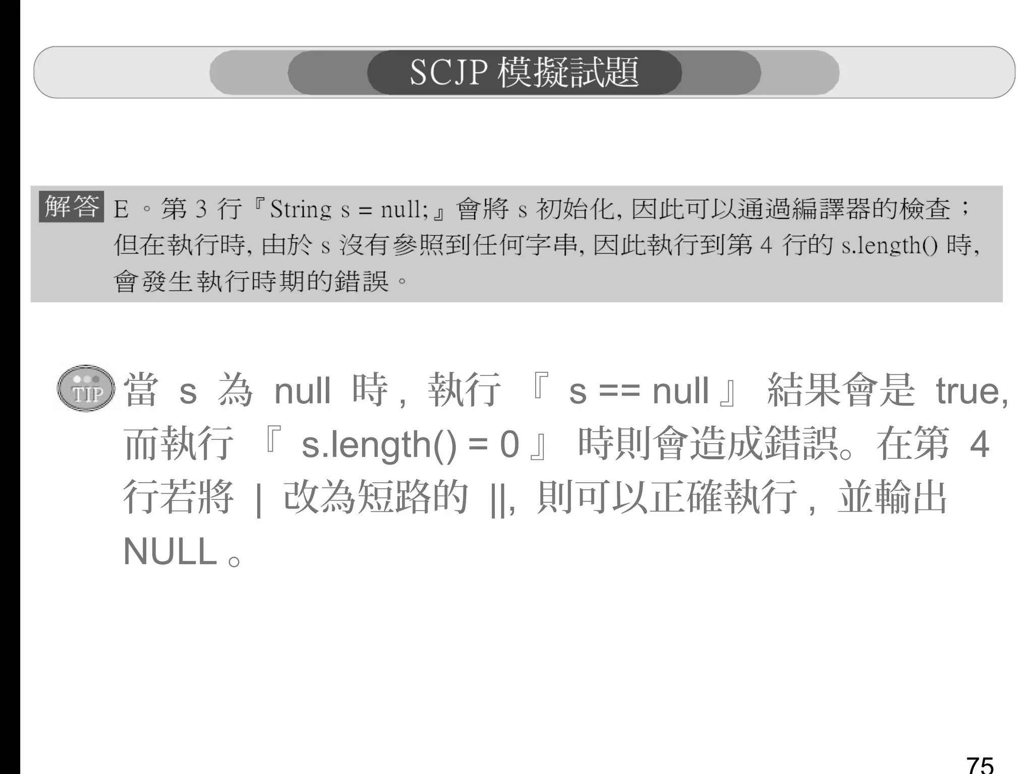 ▪ 當 s 為 null 時 , 執行 『 s == null 』 結果會是 true,
而執行 『 s.length() = 0 』 時則會造成錯誤。在第 4
行若將 | 改為短路的 ||, 則可以正確執行 , 並輸出
NULL 。

 