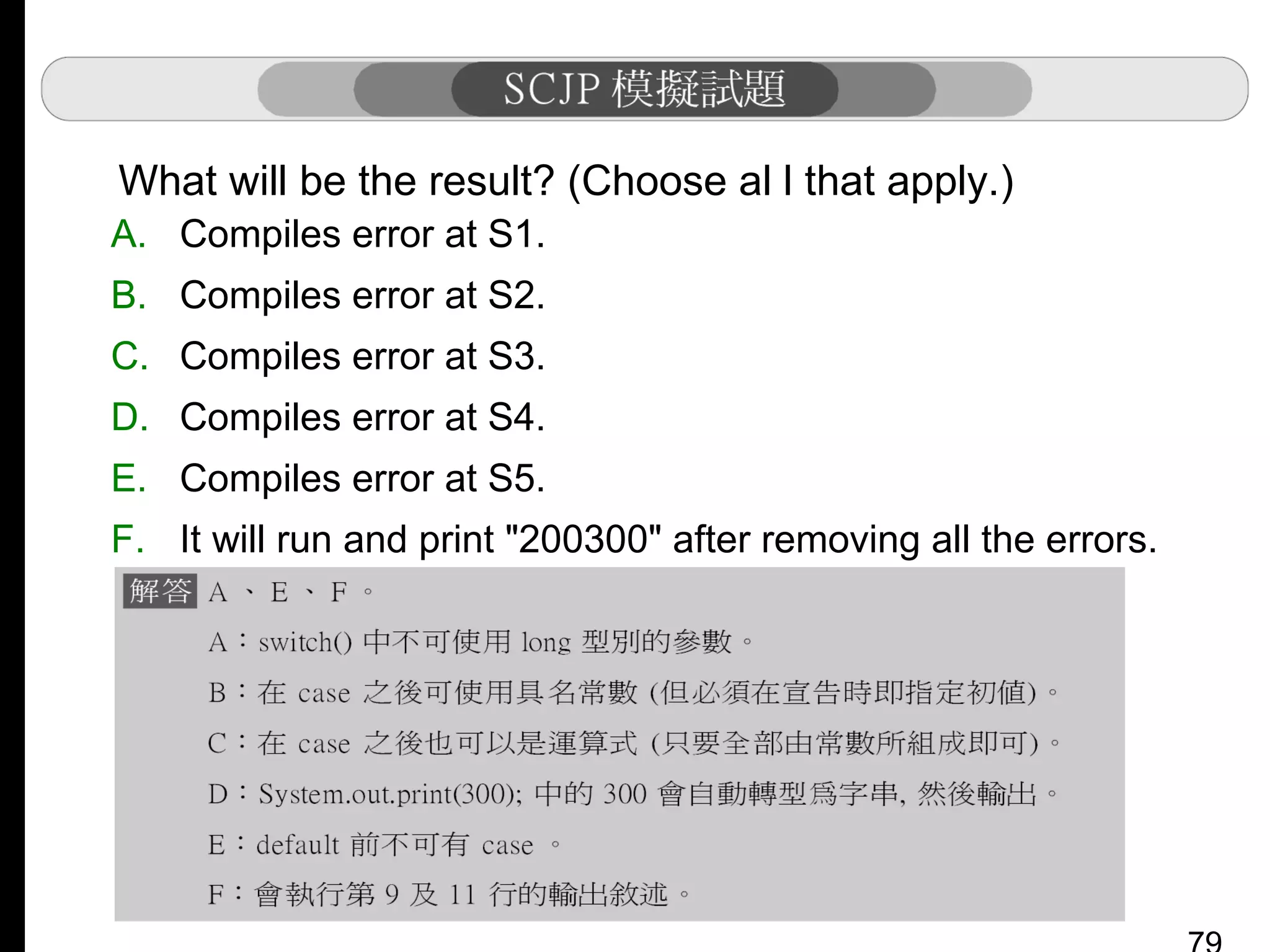 What will be the result? (Choose al l that apply.)
A. Compiles error at S1.
B. Compiles error at S2.
C. Compiles error at S3.
D. Compiles error at S4.
E. Compiles error at S5.
F. It will run and print "200300" after removing all the errors.

 