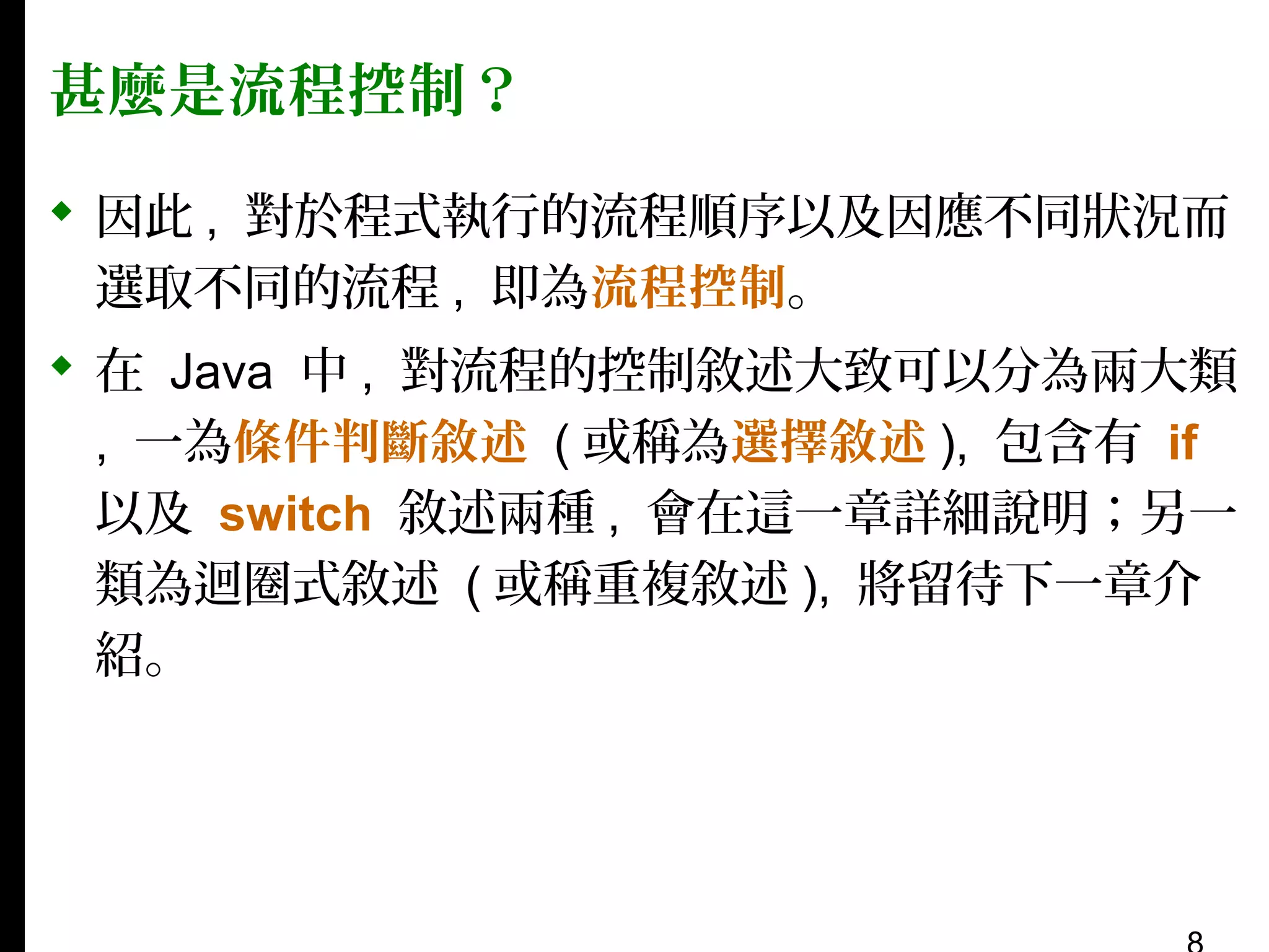 甚麼是流程控制？
 因此 , 對於程式執行的流程順序以及因應不同狀況而
選取不同的流程 , 即為流程控制。
 在 Java 中 , 對流程的控制敘述大致可以分為兩大類
, 一為條件判斷敘述 ( 或稱為選擇敘述 ), 包含有 if
以及 switch 敘述兩種 , 會在這一章詳細說明；另一
類為迴圈式敘述 ( 或稱重複敘述 ), 將留待下一章介
紹。

 