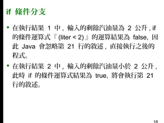 if 條件分支
 在執行結果 1 中 , 輸入的剩餘汽油量為 2 公升 , if
的條件運算式『 (liter < 2) 』的運算結果為 false, 因
此 Java 會忽略第 21 行的敘述 , 直接執行之後的
程式。
 在執行結果 2 中 , 輸入的剩餘汽油量小於 2 公升 ,
此時 if 的條件運算式結果為 true, 將會執行第 21
行的敘述。

 