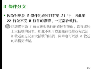 if 條件分支
 因為對應於 if 條件的敘述只有第 21 行 , 因此第
22 行並不受 if 條件的影響 , 一定都會執行。
▪ 建議您不論 if 成立後要執行的敘述有幾個 , 都養成加
上大括號的習慣 , 如此不但可以避免往後修改程式添
加敘述而忘記加大括號的錯誤 , 同時也可以讓 if 敘述
的結構更清楚。

 
