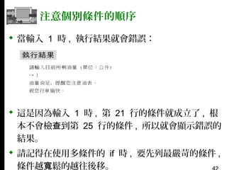 注意個別條件的順序
 當輸入 1 時 , 執行結果就會錯誤：

 這是因為輸入 1 時 , 第 21 行的條件就成立了 , 根
本不會檢查到第 25 行的條件 , 所以就會顯示錯誤的
結果。
 請記得在使用多條件的 if 時 , 要先列最嚴苛的條件 ,
條件越寬鬆的越往後移。

 