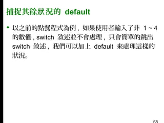 捕捉其餘狀 況的 default
 以之前的點餐程式為例 , 如果使用者輸入了非 1 ~ 4
的數值 , switch 敘述並不會處理 , 只會簡單的跳出
switch 敘述 , 我們可以加上 default 來處理這樣的
狀況。

 