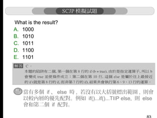 What is the result?
A. 1000
B. 1010
C. 1011
D. 1100
E. 1101

當有多個 if 、 else 時 , 若沒有以大括號標出範圍 , 則會
以較內層的優先配對。例如 if()...if()...TIIP else, 則 else
會和第二個 if 配對。

 