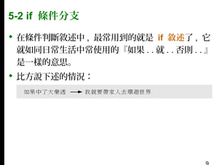 5-2 if 條件分支
 在條件判斷敘述中 , 最常用到的就是 if 敘述了 , 它
就如同日常生活中常使用的『如果 . . 就 . . 否則 . . 』
是一樣的意思。
 比方說下述的情況：

 