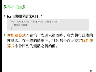 6-1-1 語法
 for 迴圈的語法如下：

 初始運算式：在第一次進入迴圈時 , 會先執行此處的
運算式。在一般的情況下 , 我們都是在此設定條件運
算式中會用到的變數之初始值。

 
