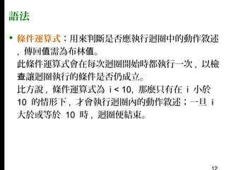 語法
 條件運算式：用來判斷是否應執行迴圈中的動作敘述
, 傳回值需為布林值。
此條件運算式會在每次迴圈開始時都執行一次 , 以檢
查讓迴圈執行的條件是否仍成立。
比方說 , 條件運算式為 i < 10, 那麼只有在 i 小於
10 的情形下 , 才會執行迴圈內的動作敘述；一旦 i
大於或等於 10 時 , 迴圈便結束。

 