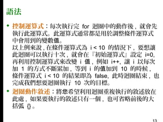 語法
 控制運算式：每次執行完 for 迴圈中的動作後 , 就會先

執行此運算式。此運算式通常都是用於調整條件運算式
中會用到的變數值。
以上例來說 , 在條件運算式為 i < 10 的情況下 , 要想讓
此迴圈可以執行十次 , 就會在『初始運算式』設定 i=0,
再利用控制運算式來改變 i 值 , 例如 i++, 讓 i 以每次
加 1 的方式不斷累加 , 等到 i 的值加到 10 的時候 ,
條件運算式 i < 10 的結果即為 false, 此時迴圈結束 , 也
完成我們想要迴圈執行 10 次的目標。

 迴圈動作敘述：將您希望利用迴圈重複執行的敘述放在
此處 , 如果要執行的敘述只有一個 , 也可省略前後的大
括弧 {} 。

 