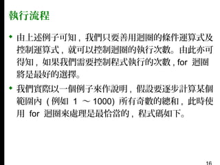 執行流程
 由上述例子可知 , 我們只要善用迴圈的條件運算式及
控制運算式 , 就可以控制迴圈的執行次數。由此亦可
得知 , 如果我們需要控制程式執行的次數 , for 迴圈
將是最好的選擇。
 我們實際以一個例子來作說明 , 假設要逐步計算某個
範圍內 ( 例如 1 〜 1000) 所有奇數的總和 , 此時使
用 for 迴圈來處理是最恰當的 , 程式碼如下。

 