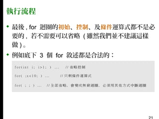 執行流程
 最後 , for 迴圈的初始、控制、及條件運算式都不是必
要的 , 若不需要可以省略 ( 雖然我們並不建議這樣
做)。
 例如底下 3 個 for 敘述都是合法的：

 