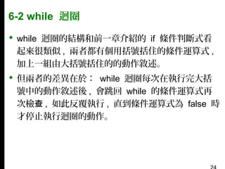6-2 while 迴圈
 while 迴圈的結構和前一章介紹的 if 條件判斷式看
起來很類似 , 兩者都有個用括號括住的條件運算式 ,
加上一組由大括號括住的的動作敘述。
 但兩者的差異在於： while 迴圈每次在執行完大括
號中的動作敘述後 , 會跳回 while 的條件運算式再
次檢查 , 如此反覆執行 , 直到條件運算式為 false 時
才停止執行迴圈的動作。

 