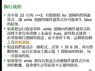 執行流程
 其中第 22 行的 i+=2; 有點類似 for 迴圈的控制運
算式 , 讓 while 迴圈的條件運算式有可能產生 false
的結果。
 如果把這行敘述拿掉 , while 迴圈內的條件運算式狀
況將不會有所改變 ( 永遠是 true), 此時程式就會一
直重複執行迴圈的敘述 , 而不會停下來 , 這種情況稱
之為無窮迴圈。
 假設我們要設計一個程式 , 計算 1 到 8 間 , 所有整
數的和 , 而且在畫面上顯示從 1 開始加的時候 , 每
一次累加的和。
 如果使用 while 卻沒有敘述去改變條件運算式中用
到的數值 , 就會發生計算結果不正確的情況。

 