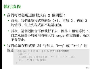 執行流程
 我們可以發現這個程式有 2 個問題：
▪ 首先 , 我們希望程式算的是 0+1 、再加 2 、再加 3
的情形 , 但上列程式卻不是這樣加。
▪ 其次 , 這個迴圈會不停執行下去 , 因為 i 值恆等於 1,
自然永遠都小於使用者輸入的 range 指定數值 , 所以
不會停止。

 我們必須在程式第 24 行加入 "i++;" 或 "i+=1;" 的
敘述：

 