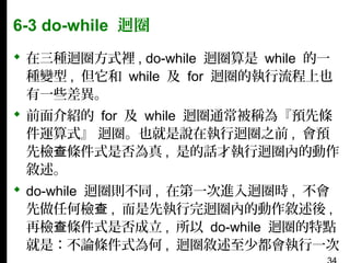 6-3 do-while 迴圈
 在三種迴圈方式裡 , do-while 迴圈算是 while 的一
種變型 , 但它和 while 及 for 迴圈的執行流程上也
有一些差異。
 前面介紹的 for 及 while 迴圈通常被稱為『預先條
件運算式』 迴圈。也就是說在執行迴圈之前 , 會預
先檢查條件式是否為真 , 是的話才執行迴圈內的動作
敘述。
 do-while 迴圈則不同 , 在第一次進入迴圈時 , 不會
先做任何檢查 , 而是先執行完迴圈內的動作敘述後 ,
再檢查條件式是否成立 , 所以 do-while 迴圈的特點
就是：不論條件式為何 , 迴圈敘述至少都會執行一次

 