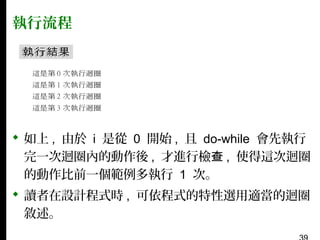 執行流程

 如上 , 由於 i 是從 0 開始 , 且 do-while 會先執行
完一次迴圈內的動作後 , 才進行檢查 , 使得這次迴圈
的動作比前一個範例多執行 1 次。
 讀者在設計程式時 , 可依程式的特性選用適當的迴圈
敘述。

 