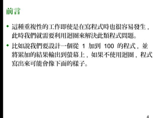 前言
 這種重複性的工作即使是在寫程式時也很容易發生 ,
此時我們就需要利用迴圈來解決此類程式問題。
 比如說我們要設計一個從 1 加到 100 的程式 , 並
將累加的結果輸出到螢幕上 , 如果不使用迴圈 , 程式
寫出來可能會像下面的樣子。

 