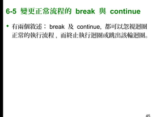 6-5 變更正常流程的 break 與 continue
 有兩個敘述： break 及 continue, 都可以忽視迴圈
正常的執行流程 , 而終止執行迴圈或跳出該輪迴圈。

 