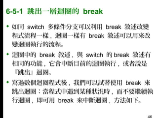 6-5-1 跳出一層迴圈的 break
 如同 switch 多條件分支可以利用 break 敘述改變
程式流程一樣 , 迴圈一樣有 break 敘述可以用來改
變迴圈執行的流程。
 迴圈中的 break 敘述 , 與 switch 的 break 敘述有
相同的功能 , 它會中斷目前的迴圈執行 , 或者說是
『跳出』迴圈。
 寫過數個迴圈程式後 , 我們可以試著使用 break 來
跳出迴圈：當程式中遇到某種狀況時 , 而不要繼續執
行迴圈 , 即可用 break 來中斷迴圈 , 方法如下。

 