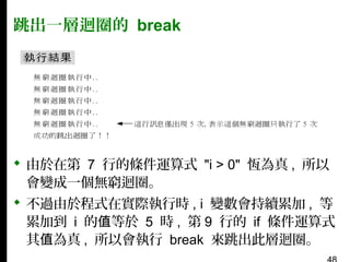 跳出一層迴圈的 break

 由於在第 7 行的條件運算式 "i > 0" 恆為真 , 所以
會變成一個無窮迴圈。
 不過由於程式在實際執行時 , i 變數會持續累加 , 等
累加到 i 的值等於 5 時 , 第 9 行的 if 條件運算式
其值為真 , 所以會執行 break 來跳出此層迴圈。

 